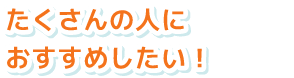 たくさんの人におすすめしたい！