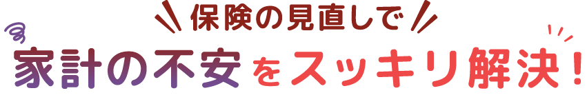 保険の見直しで、家計の不安をスッキリ解決！