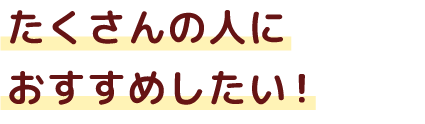 たくさんの人におすすめしたい！