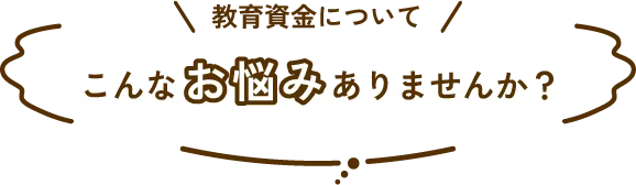 教育資金について、こんなお悩みありませんか？